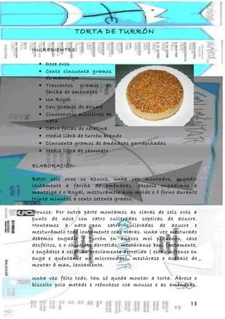 TORTA DE TURRÓN

INGREDIENTES:

  • Doce ovos
  • Cento cincuenta gramos
    de manteiga
  • Trescentos gramos de
    fariña de améndoas
  • Un Royal
  • Cen gramos de azucre
  • Cincocentos mililitros de
    nata
  • Catro follas de xelatina
  • Media libra de turrón brando
  • Cincuenta gramos de améndoas garrapiñadas
  • Media libra de chocolate

ELABORACIÓN:

Bater seis ovos co azucre, unha vez montados, engadir
lentamente a fariña de améndoas, despois engadimos a
manteiga e o Royal, mesturámolo nun molde e ó forno durante
trinta minutos a cento setenta grados.

Mousse: Por outra parte montamos as claras de seis ovos a
punto de neve con catro culleradas sopeiras de azucre.
Montamos a nata con catro culleradas de azucre e
mesturámolo todo lentamente coas claras. Unha vez mesturado
debemos engadir o turrón en anacos moi pequenos, case
desfeitos, e o chocolate derretido, mestúranse ben, lentamente,
e engádese a xelatina previamente derretida ( estas métense en
auga e quéntanse no microondas), mestúrase e acábase de
montar á man, lentamente.

Unha vez feito todo, tan só queda montar a torta. Ábrese o
biscoito pola metade e reénchese coa mousse e as améndoas.


                                                            13
 