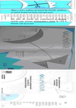 Tápase a torta e recóbrese coa mousse ben estirada. Gardámolo
na neveira durante tres horas e listo para servir.


Este prato foi ofrecido polo establecemento O Portovelo,
recollido polos alumnos Cristina,Sara e Zeltia do I.E.S A
Paralaia o día 23.10.2010




                                                          14
 