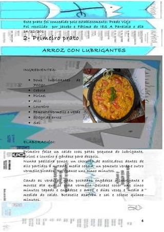 Este prato foi concedido polo establecemento: Prado Viejo
Foi recollido por Jacobo e Fátima do IES A Paralaia o día
14/12/201
2- Primeiro prato
         ARROZ CON LUBRIGANTES


INGREDIENTES:

  • Dous    lubrigantes   de
    700gr.
  • Cebola
  • Pirixel
  • Allo
  • Loureiro
  • Pemento vermello e verde
  • 500gr.de arroz
  • Sal



ELABORACIÓN:

Primeiro faise un caldo coas patas pequena do lubrigante,
pirixel e loureiro e gárdase para despois.
Nunha paelleira ponse; un chorriño de aceite,dous dentes de
allo partidos á metade, media cebola, un pemento verde e outro
vermello,picados. Refóganse uns cinco minutos.

Cando as verduras estén pochadas engádese o lubrigante e
movese ata que se poña vermello. Deixase cocer uns cinco
minutos tapado e engádese o arroz e dúas veces e media a
medida do caldo. Botaselle azafrán e sal e cócese quince
minutos.




                                                            4
 