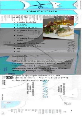 ROBALIZA D’CARLA
INGREDIENTES:

  •   2 lombos de robaliza
  •   2 ceboliñas
  •   2 unidades de chalota
  •   75 gramos de ovas de
      ourizo
  •   de mar
  •   75 gramos de spaguetti
      de mar
  •   Espárrago trigueiro (opcional)
  •   Un vasiño de viño Branco
  •   Aceite
  •   Sal.

ELABORACIÓN:

Refógase a chalota; cando colla un ton transparente, régase co
viño Branco. Marcamos os lombos de robaliza e engadimos un
pouco de caldo, as ovas e as algas.
Rematamos no forno a 200º C, máis ou menos 8 minutos.
Decoramos con espárragos trigueiros ao vapor.

Este prato foi ofrecido polo establecemento: D’Carla
Foi recollido polos alumnos: Aarón Tobío Sequeiros e Daniel
Martínez Martínez, na data: 20/10/10.




                                                              6
 