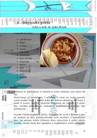 3.-Segundo prato
                    CALLOS A GALEGA
INGREDIENTES:

  •   Garbanzos
  •   Pata
  •   Callos
  •   Morro          de
      tenreira
  •   Chourizo
  •   Pan fritido
  •   Especias       de
      callos
  •   Sal
  •   Pementón
  •   Allo
  •   Cebola


ELABORACIÓN:

Póñense os garbanzos a remollo a noite anterior cun chico de
sal.
Escúrrense os garbanzos e póñense a cocer en auga quente
unha horaou hora e media máis ou menos.retíranse do lume ó
estar a punto. Noutra cacerola coceranse as carnes e ó estar
ben cocidas pícanse en anacos e engádeselle a auga dos
garbanzos.

Nunha Tixtla engádese 250cl. De aceite de oliva e frítese o pan
en anacos co allo picado,retírase nun morteiro e machácase
ben. No mesmo aceite frítense dous chourizos e unha cebola
picada, cando estea ben apagase e engádeselle unha cullerada


                                                             7
 
