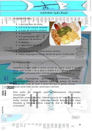 COCIDO GALEGO
INGREDIENTES:

  •   1 quilogramo de lacón
  •   1/2 tira de costela salgada
  •   1 trozo de touciño salgado
  •   4 chourizos.
  •   1/2 quilogramo de
      entrecosto de tenreira.
  •   8 patacas
  •   1 repolo ou 2 feixes de
      grelos
  •   1/2 quilogramo de garavanzos cocidos.
  •   Poden empregarse outras partes do porco (orella,rabo…)


ELABORACIÓN:

Poñemos a cocer toda a carne xunta en moita auga e cando
estea case cocida ( de 1 hora e media a 2 ) sácase para outra
pota caldo suficiente para cocer as patacas e a verdura.

Se non empregamos garavanzos previamente cocidos,
deberíamos poñelos en remollo máis ou menos 12 horas e
facelos con caldo de cocer a carne ata que se poñan tenros.
Cando estea todo cocido, escórrese e sérvese.

Este prato foi ofrecido polo establecemento Parrilladas
Montevideo.
Recolllido polas alumnas: Odhra Victoria Di Martino Fermín,
Sofía Portela Diéguez, Gabriela García Blanco, Eva Pena
Fandiño y Patricia Meira López do IES A Paralaia o día
1/12/2010




                                                               9
 