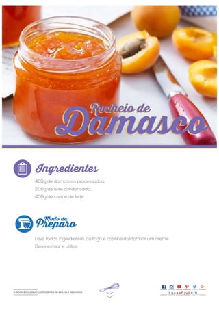 >>
400g de damascos processados;
200g de leite condensado;
400g de creme de leite.
Leve todos ingredientes ao fogo e cozinhe até formar um creme.
Deixe esfriar e utilize.
Ingredientes
Preparo
Modo de
Recheio de
Damasco
Recheio de
Damasco
L u c a s P i u b e l l iE-BOOK EXCLUSIVO | 21 RECEITAS DE BOLOS E RECHEIOS
 