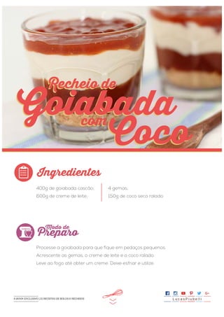 >>
400g de goiabada cascão;
600g de creme de leite;
Processe a goiabada para que fique em pedaços pequenos.
Acrescente as gemas, o creme de leite e o coco ralado.
Leve ao fogo até obter um creme. Deixe esfriar e utilize.
4 gemas;
150g de coco seco ralado.
Ingredientes
Preparo
Modo de
Recheio de
com
Goiabada
Coco
Recheio de
com
Goiabada
Coco
L u c a s P i u b e l l iE-BOOK EXCLUSIVO | 21 RECEITAS DE BOLOS E RECHEIOS
 