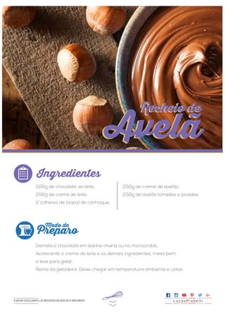 >>
500g de chocolate ao leite;
200g de creme de leite;
2 colheres de (sopa) de conhaque;
250g de creme de avelãs;
250g de avelãs torradas e picadas.
Derreta o chocolate em banho-maria ou no microondas.
Acrescente o creme de leite e os demais ingredientes, mexa bem,
e leve para gelar.
Retire da geladeira. Deixe chegar em temperatura ambiente e utilize.
Ingredientes
Preparo
Modo de
Recheio de
Avelã
Recheio de
Avelã
L u c a s P i u b e l l iE-BOOK EXCLUSIVO | 21 RECEITAS DE BOLOS E RECHEIOS
 