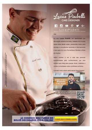 L u c a s P i u b e l l i
Olá!
Eu sou Lucas Piubelli, um apaixonado por
decoração artística de bolos, trabalho há 16 anos
nessa área dando aulas, produzindo bolos para
revistas e consultorias nacionais e internacionais
e sou autor do Livro Pernambuco Rendas e Artes
em Açúcar.
Adoro ensinar e ver a vida das pessoas
transformadas pelo conhecimento, por isso
montei esse blog para passar dicas, matérias e
muitas curiosidades sobre confeitaria artística.
Convido você a fazer parte desse Doce Projeto!
JJÁÁ CONNHHHHEEECCCEE MMMMMEEEU CCCCUUUURSO DE
BOLOS DECORRRRAAAADDDDOOOSSS 1111000000000000%%%% ONLINE
CLIQUEAQUI E CONHEÇAAGORA
Éproibidaareprodução,totalouparcial,doconteúdosemprévia
autorizaçãodoautordeacordocomasLeisdeDireitosAutorais.
CLIQUE NA IMAGEM ACIMA PARA ASSISTIR OU
ESCANEIE O QR-CODE PELO CELULAR OU ENTÃO
ACESSE: http://bit.ly/depoimentos-curso-bolos
 