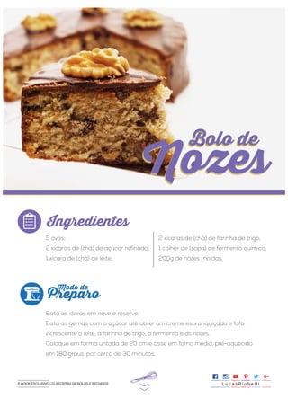 >>
5 ovos;
2 xícaras de (chá) de açúcar refinado;
1 xícara de (chá) de leite;
Bata as claras em neve e reserve.
Bata as gemas com o açúcar até obter um creme esbranquiçado e fofo.
Acrescente o leite, a farinha de trigo, o fermento e as nozes.
Coloque em forma untada de 20 cm e asse em forno médio, pré-aquecido
em 180 graus, por cerca de 30 minutos.
2 xícaras de (chá) de farinha de trigo;
1 colher de (sopa) de fermento químico;
200g de nozes moídas.
Ingredientes
Preparo
Modo de
Bolo de
Nozes
Bolo de
Nozes
L u c a s P i u b e l l iE-BOOK EXCLUSIVO | 21 RECEITAS DE BOLOS E RECHEIOSE-BOOK EXCLUSIVO | 21 RECEITAS DE BOLOS E RECHEIOS
 