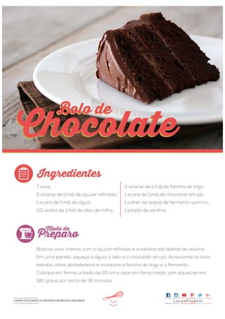 >>
7 ovos;
2 xícaras de (chá) de açúcar refinado;
1 xícara de (chá) de água;
1/2 xícara de (chá) de óleo de milho;
Bata os ovos inteiros com o açúcar refinado e a vanilina até dobrar de volume.
Em uma panela, aqueça a água, o óleo e o chocolate em pó. Acrescente os ovos
batidos, retire da batedeira e incorpore a farinha de trigo e o fermento.
Coloque em forma untada de 20 cm e asse em forno médio, pré-aquecido em
180 graus por cerca de 30 minutos.
2 xícaras de (chá) de farinha de trigo;
1 xícara de (chá) de chocolate em pó;
1 colher de (sopa) de fermento químico;
1 pitada de vanilina.
Ingredientes
Preparo
Modo de
Chocolate
Bolo deBolo de
Chocolate
L u c a s P i u b e l l iE-BOOK EXCLUSIVO | 21 RECEITAS DE BOLOS E RECHEIOS
 