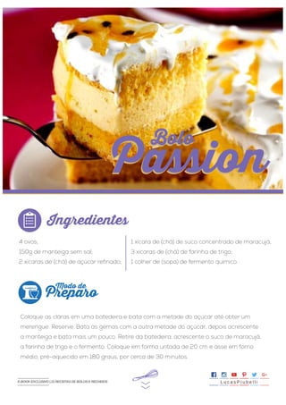 >>
4 ovos;
150g de manteiga sem sal;
2 xícaras de (chá) de açúcar refinado;
Coloque as claras em uma batedeira e bata com a metade do açúcar até obter um
merengue. Reserve. Bata as gemas com a outra metade do açúcar, depois acrescente
a manteiga e bata mais um pouco. Retire da batedeira, acrescente o suco de maracujá,
a farinha de trigo e o fermento. Coloque em forma untada de 20 cm e asse em forno
médio, pré-aquecido em 180 graus, por cerca de 30 minutos.
1 xícara de (chá) de suco concentrado de maracujá;
3 xícaras de (chá) de farinha de trigo;
1 colher de (sopa) de fermento químico.
Ingredientes
Preparo
Modo de
Bolo
Passion
Bolo
Passion
L u c a s P i u b e l l iE-BOOK EXCLUSIVO | 21 RECEITAS DE BOLOS E RECHEIOS
 