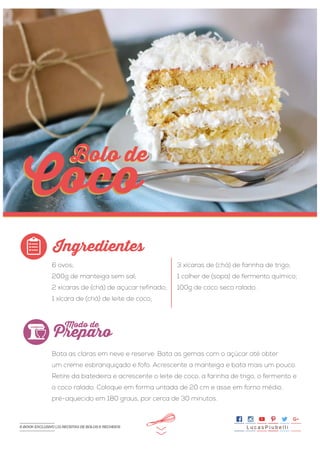 >>
6 ovos;
200g de manteiga sem sal;
2 xícaras de (chá) de açúcar refinado;
1 xícara de (chá) de leite de coco;
Bata as claras em neve e reserve. Bata as gemas com o açúcar até obter
um creme esbranquiçado e fofo. Acrescente a manteiga e bata mais um pouco.
Retire da batedeira e acrescente o leite de coco, a farinha de trigo, o fermento e
o coco ralado. Coloque em forma untada de 20 cm e asse em forno médio,
pré-aquecido em 180 graus, por cerca de 30 minutos.
3 xícaras de (chá) de farinha de trigo;
1 colher de (sopa) de fermento químico;
100g de coco seco ralado.
Ingredientes
Preparo
Modo de
Coco
Bolo deBolo de
Coco
L u c a s P i u b e l l iE-BOOK EXCLUSIVO | 21 RECEITAS DE BOLOS E RECHEIOS
 