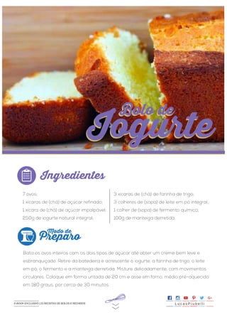 7 ovos;
1 xícaras de (chá) de açúcar refinado;
1 xícara de (chá) de açúcar impalpável;
250g de iogurte natural integral;
Bata os ovos inteiros com os dois tipos de açúcar até obter um creme bem leve e
esbranquiçado. Retire da batedeira e acrescente o iogurte, a farinha de trigo, o leite
em pó, o fermento e a manteiga derretida. Misture delicadamente, com movimentos
circulares. Coloque em forma untada de 20 cm e asse em forno, médio pré-aquecido
em 180 graus, por cerca de 30 minutos.
3 xícaras de (chá) de farinha de trigo;
3 colheres de (sopa) de leite em pó integral;
1 colher de (sopa) de fermento químico;
100g de manteiga derretida.
>>
Ingredientes
Preparo
Modo de
Bolo de
Iogurte
Bolo de
Iogurte
L u c a s P i u b e l l iE-BOOK EXCLUSIVO | 21 RECEITAS DE BOLOS E RECHEIOS
 