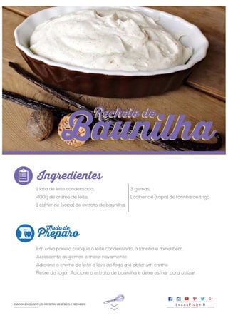 >>
1 lata de leite condensado;
400g de creme de leite;
1 colher de (sopa) de extrato de baunilha;
Em uma panela coloque o leite condensado, a farinha e mexa bem.
Acrescente as gemas e mexa novamente.
Adicione o creme de leite e leve ao fogo até obter um creme.
Retire do fogo. Adicione o extrato de baunilha e deixe esfriar para utilizar.
3 gemas;
1 colher de (sopa) de farinha de trigo.
Ingredientes
Preparo
Modo de
Recheio de
Baunilha
Recheio de
Baunilha
L u c a s P i u b e l l iE-BOOK EXCLUSIVO | 21 RECEITAS DE BOLOS E RECHEIOS
 