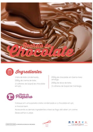 >>
1 lata de leite condensado;
200g de creme de leite;
3 colheres de (sopa) de chocolate
em pó;
Coloque em uma panela o leite condensado e o chocolate em pó,
e misture bem.
Acrescente os demais ingredientes e leve ao fogo até obter um creme.
Deixe esfriar e utilize.
200g de chocolate em barra meio
amargo;
200g de doce de leite;
3 colheres de (sopa) de manteiga.
Ingredientes
Preparo
Modo de
Chocolate
Recheio deRecheio de
Chocolate
L u c a s P i u b e l l iE-BOOK EXCLUSIVO | 21 RECEITAS DE BOLOS E RECHEIOS
 