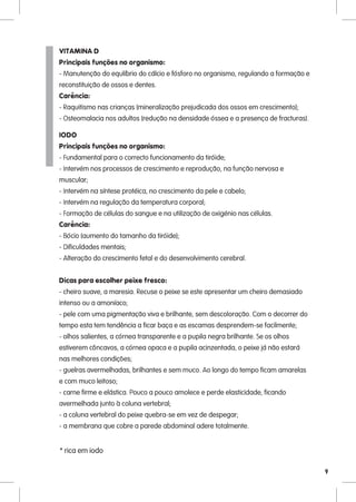 VITAMINA D
Principais funções no organismo:
- Manutenção do equlíbrio do cálcio e fósforo no organismo, regulando a formação e
reconstituição de ossos e dentes.
Carência:
- Raquitismo nas crianças (mineralização prejudicada dos ossos em crescimento);
- Osteomalacia nos adultos (redução na densidade óssea e a presença de fracturas).

IODO
Principais funções no organismo:
- Fundamental para o correcto funcionamento da tiróide;
- Intervém nos processos de crescimento e reprodução, na função nervosa e
muscular;
- Intervém na síntese protéica, no crescimento da pele e cabelo;
- Intervém na regulação da temperatura corporal;
- Formação de células do sangue e na utilização de oxigénio nas células.
Carência:
- Bócio (aumento do tamanho da tiróide);
- Dificuldades mentais;
- Alteração do crescimento fetal e do desenvolvimento cerebral.


Dicas para escolher peixe fresco:
- cheiro suave, a maresia. Recuse o peixe se este apresentar um cheiro demasiado
intenso ou a amoníaco;
- pele com uma pigmentação viva e brilhante, sem descoloração. Com o decorrer do
tempo esta tem tendência a ficar baça e as escamas desprendem-se facilmente;
- olhos salientes, a córnea transparente e a pupila negra brilhante. Se os olhos
estiverem côncavos, a córnea opaca e a pupila acinzentada, o peixe já não estará
nas melhores condições;
- guelras avermelhadas, brilhantes e sem muco. Ao longo do tempo ficam amarelas
e com muco leitoso;
- carne firme e elástica. Pouco a pouco amolece e perde elasticidade, ficando
avermelhada junto à coluna vertebral;
- a coluna vertebral do peixe quebra-se em vez de despegar;
- a membrana que cobre a parede abdominal adere totalmente.


* rica em iodo

                                                                                     9
 
