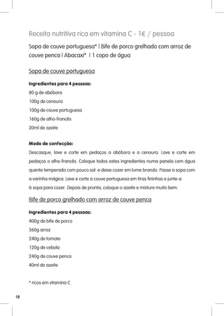 Receita nutritiva rica em vitamina C - 1€ / pessoa
     Sopa de couve portuguesa* | Bife de porco grelhado com arroz de
     couve penca | Abacaxi* | 1 copo de água

     Sopa de couve portuguesa

     Ingredientes para 4 pessoas:
     80 g de abóbora
     100g de cenoura
     100g de couve portuguesa
     160g de alho-francês
     20ml de azeite


     Modo de confecção:
     Descasque, lave e corte em pedaços a abóbora e a cenoura. Lave e corte em
     pedaços o alho-francês. Coloque todos estes ingredientes numa panela com água
     quente temperada com pouco sal e deixe cozer em lume brando. Passe a sopa com
     a varinha mágica. Lave e corte a couve portuguesa em tiras fininhas e junte-a
     à sopa para cozer. Depois de pronta, coloque o azeite e misture muito bem.

     Bife de porco grelhado com arroz de couve penca

     Ingredientes para 4 pessoas:
     400g de bife de porco
     360g arroz
     240g de tomate
     120g de cebola
     240g de couve penca
     40ml de azeite


     * ricos em vitamina C

10
 