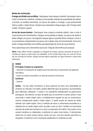 Modo de confecção:
Frango estufado com ervilhas - Descasque, lave e pique a cebola. Descasque, lave e
corte o tomate em cubinhos. Coloque numa panela metade da quantidade de cebola,
o tomate, as ervilhas escorridas, um pouco de azeite e o frango, a que previamente
retirou a pele, e deixe ferver. Sempre que necessário coloque água, até o frango estar
cozido. Tempere a gosto.

Arroz de couve branca - Descasque, lave e pique a restante cebola. Lave e corte a
couve branca em tiras fininhas. Coloque numa panela a cebola, um pouco de azeite e
deixe refogar um pouco. De seguida coloque água e quando ferver coloque o arroz e
a couve branca, temperando com pouco sal, e deixe cozer em lume brando. Sirva num
prato o frango estufado com ervilhas acompanhado do arroz de couve branca.
Para sobremesa sirva clementina (cerca de 130g de clementina por pessoa).

Nota: Pode utilizar tomate congelado no refogado do frango, apenas necessita de passar os
tomates por água e a pele sairá com facilidade. Se for tomate fresco faça um corte em forma
de cruz na base do tomate, coloque durante alguns segundos em água fervente e a pele sairá
facilmente.

    FERRO
    Principais funções no organismo:
    - Intervém no transporte de oxigénio pois faz parte dos componentes dos glóbulos
    vermelhos;
    - Acção no sistema imunitário, ao nível de enzimas e hormonas.
    Carência:
    - Anemia.

    Azeite - Há que saber reconhecer as boas gorduras de entre uma diversidade de
    produtos no mercado. Com efeito, existem diferentes tipos de gorduras, recomendáveis
    para diferentes utilizações. O azeite é um ingrediente indispensável na gastronomia
    portuguesa. São diversos os tipos de azeite que se encontram à venda, sendo o mais
    consumido o azeite virgem extra, e imediatamente seguido do que se convencionou
    chamar simplesmente azeite e azeite virgem. O azeite resulta da mistura de azeite
    refinado com azeite virgem. Para a confeção de doces e sobremesas aconselha-se a
    utilização de um azeite virgem extra, de sabor suave ou doce. Também se recomenda
    este tipo de azeite para temperos ou para a preparação de molhos. Para pratos como
    açorda, bacalhau ou caldeiradas, é preferível um sabor mais intenso. O denominado
    azeite tem um sabor menos intenso, sendo, por isso, uma boa solução para fritos ou
    refogados. O azeite tem uma composição equilibrada e é resistente ao calor.

                                                                                              13
 