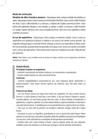 Modo de confecção:
Omolete de alho-francês e cenoura - Descasque, lave e pique metade da cebola e a
salsa. Descasque, lave e corte a cenoura em tiras bem fininhas. Lave e corte o alho-francês
em tiras. Coza o alho-francês e a cenoura, e depois de cozidos escorra-os bem. Num
tacho anti-aderente coloque o ovo mexido, a cebola, a salsa, a cenoura, o alho-francês
e o azeite. Espere até ficar com uma consistência firme. Vire com uma espátula e deixe
cozinhar um pouco.

Arroz de espinafres - Descasque, lave e pique a restante cebola. Lave e corte os
espinafres em pedaços.Coloque a cebola e um pouco de azeite numa panela. De
seguida coloque água e quando ferver coloque o arroz e os espinafres e deixe cozer
em lume brando, previamente temperado com pouco sal. Sirva num prato a omolete
com o arroz de espinafres. Para sobremesa o kiwi em rodelas (cerca de 130g de kiwi
por pessoa).

Nota: Pode fazer a sua omolete como se fosse um crepe, rechear com os legumes e enrola-la
fazendo um cilindro.


    ÁCIDO FÓLICO
    Principais funções no organismo:
    - Intervém na produção de ácidos nucleicos, no crescimento e reprodução;
    - Previne malformações no tubo neural dos fetos.
    Carência:
    - Anemia megaloblástica (caracteriza-se por uma fraqueza geral, depressão e
    polineuropatia). Pode haver formas ligeiras de carência, que não dão todos os
    sintomas.

    Frescura em dicas:
    - Um ovo fresco imerso em água fica fundo do recipiente. Os ovos menos frescos
    flutuam. A casca destes é mais lisa e com brilho. A do ovo fresco é áspera e opaca.
    Quando aberto, um ovo fresco quase não tem odor. A clara, límpida e translúcida, é
    gelatinosa, e a gema, saliente. Se a clara estiver fluida e a gema achatada, é sinal que o
    ovo está menos fresco. À medida que um ovo perde frescura, a gema torna-se móvel;
    - Para que os ovos não se partam na cozedura, adicione vinagre antes de a água
    ferver;
    - Conserve os ovos no frigorífico, guardando-os com a ponta fina para baixo. Retire
    apenas os ovos de que necessita e respeite a data de validade impressa na embalagem
    ou nos ovos. Evite submetê-los a variações de temperatura acentuadas;
    - Escolha ovos com casca intacta e limpa. Lave-os apenas antes da sua utilização
    imediata, para não danificar a cutícula que protege o ovo da entrada de bactérias.

                                                                                                 15
 