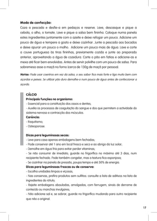Modo de confecção:
Coza a pescada e desfie-a em pedaços e reserve. Lave, descasque e pique a
cebola, o alho, o tomate. Lave e pique a salsa bem fininha. Coloque numa panela
estes ingredientes juntamente com o azeite e deixe refogar um pouco. Adicione um
pouco de água e tempere a gosto e deixe cozinhar. Junte a pescada aos bocados
e deixe apurar um pouco o molho. Adicione um pouco mais de água. Lave e corte
a couve portuguesa às tiras fininhas, previamente cozida e junte ao preparado
anterior, aproveitando a água de cozedura. Corte o pão em fatias e adicione-as e
mexa até ficar bem envolvidas. Antes de servir polvilhe com um pouco de salsa. Para
sobremesa asse a maçã no forno (cerca de 130g de maçã por pessoa).

Notas: Pode usar coentros em vez da salsa, o seu sabor fica mais forte e liga muito bem com
açordas e peixes. Se utilizar pão duro demolhe-o num pouco de água antes de confeccionar a
açorda.


    CÁLCIO
    Principais funções no organismo:
    - Essencial para a constituição dos ossos e dentes;
    - Auxilia os processos de coagulação do sangue e dos que permitem a actividade do
    sistema nervoso e contracção dos músculos.
    Carência:
    - Raquitismo;
    - Osteoporose.

    Dicas para leguminosas secas:
    - Leve para casa apenas embalagens bem fechadas;
    - Pode conservar até 1 ano em local fresco e seco e ao abrigo da luz solar;
    - Demolhe em água fria para evitar perder vitaminas;
    - Se não consumir de imediato, guarde no frigorífico no máximo até 3 dias, num
    recipiente fechado. Pode também congelar, mas a textura fica esponjosa;
    - Se cozinhar na panela de pressão, poupa tempo e até 50% de energia.
    Dicas para leguminosas frescas ou de conserva:
    - Escolha unidades limpas e viçosas;
    - Nas conservas, prefira produtos sem sulfitos: consulte a lista de aditivos na lista de
    ingredientes do rótulo;
    - Rejeite embalagens abauladas, amolgadas, com ferrugem, sinais de derrame de
    conteúdo ou manchas invulgares;
    - Não adicione sal e, se sobrar, guarde no frigorífico mudando para outro recipiente
    que não o original.

                                                                                               17
 