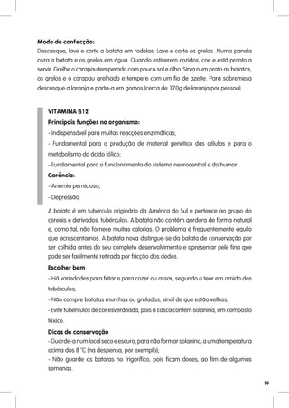 Modo de confecção:
Descasque, lave e corte a batata em rodelas. Lave e corte os grelos. Numa panela
coza a batata e os grelos em água. Quando estiverem cozidos, coe e está pronto a
servir. Grelhe o carapau temperado com pouco sal e alho. Sirva num prato as batatas,
os grelos e o carapau grelhado e tempere com um fio de azeite. Para sobremesa
descasque a laranja e parta-a em gomos (cerca de 170g de laranja por pessoa).


    VITAMINA B12
    Principais funções no organismo:
    - Indispensável para muitas reacções enzimáticas;
    - Fundamental para a produção de material genético das células e para o
    metabolismo do ácido fólico;
    - Fundamental para o funcionamento do sistema neurocentral e do humor.
    Carência:
    - Anemia perniciosa;
    - Depressão.

    A batata é um tubérculo originário da América do Sul e pertence ao grupo do
    cereais e derivados, tubérculos. A batata não contém gordura de forma natural
    e, como tal, não fornece muitas calorias. O problema é frequentemente aquilo
    que acrescentamos. A batata nova distingue-se da batata de conservação por
    ser colhida antes do seu completo desenvolvimento e apresentar pele fina que
    pode ser facilmente retirada por fricção dos dedos.
    Escolher bem
    - Há variedades para fritar e para cozer ou assar, segundo o teor em amido dos
    tubérculos;
    - Não compre batatas murchas ou greladas, sinal de que estão velhas;
    - Evite tubérculos de cor esverdeada, pois a casca contém solanina, um composto
    tóxico.
    Dicas de conservação
    - Guarde-a num local seco e escuro, para não formar solanina, a uma temperatura
    acima dos 8 ºC (na despensa, por exemplo);
    - Não guarde as batatas no frigorífico, pois ficam doces, ao fim de algumas
    semanas.

                                                                                       19
 