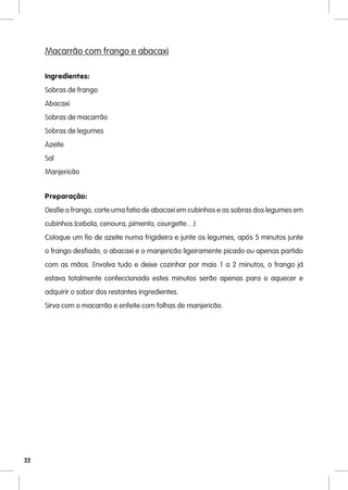Macarrão com frango e abacaxi

     Ingredientes:
     Sobras de frango
     Abacaxi
     Sobras de macarrão
     Sobras de legumes
     Azeite
     Sal
     Manjericão


     Preparação:
     Desfie o frango, corte uma fatia de abacaxi em cubinhos e as sobras dos legumes em
     cubinhos (cebola, cenoura, pimento, courgette…)
     Coloque um fio de azeite numa frigideira e junte os legumes, após 5 minutos junte
     o frango desfiado, o abacaxi e o manjericão ligeiramente picado ou apenas partido
     com as mãos. Envolva tudo e deixe cozinhar por mais 1 a 2 minutos, o frango já
     estava totalmente confeccionado estes minutos serão apenas para o aquecer e
     adquirir o sabor dos restantes ingredientes.
     Sirva com o macarrão e enfeite com folhas de manjericão.




22
 