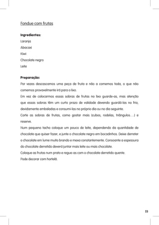 Fondue com frutas

Ingredientes:
Laranja
Abacaxi
Kiwi
Chocolate negro
Leite


Preparação:
Por vezes descascamos uma peça de fruta e não a comemos toda, o que não
comemos provavelmente irá para o lixo.
Em vez de colocarmos essas sobras de frutas no lixo guarde-as, mas atenção
que essas sobras têm um curto prazo de validade devendo guardá-las no frio,
devidamente embaladas e consumi-las no próprio dia ou no dia seguinte.
Corte as sobras de frutas, como gostar mais (cubos, rodelas, triângulos….) e
reserve.
Num pequeno tacho coloque um pouco de leite, dependendo da quantidade de
chocolate que quiser fazer, e junte o chocolate negro em bocadinhos. Deixe derreter
o chocolate em lume muito brando e mexa constantemente. Consoante a espessura
do chocolate derretido deverá juntar mais leite ou mais chocolate.
Coloque as frutas num prato e regue-as com o chocolate derretido quente.
Pode decorar com hortelã.




                                                                                      23
 