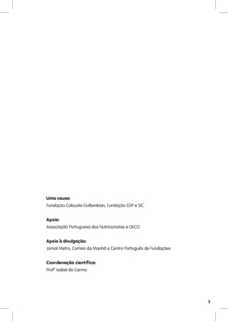 Uma causa:
Fundação Calouste Gulbenkian, Fundação EDP e SIC


Apoio:
Associação Portuguesa dos Nutricionistas e DECO


Apoio à divulgação:
Jornal Metro, Correio da Manhã e Centro Português de Fundações


Coordenação científica:
Profª Isabel do Carmo




                                                                 3
 