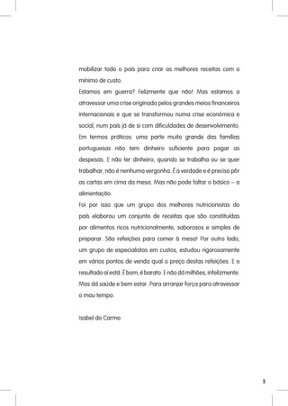 mobilizar todo o país para criar as melhores receitas com o
mínimo de custo.
Estamos em guerra? Felizmente que não! Mas estamos a
atravessar uma crise originada pelos grandes meios financeiros
internacionais e que se transformou numa crise económica e
social, num país já de si com dificuldades de desenvolvimento.
Em termos práticos: uma parte muito grande das famílias
portuguesas não tem dinheiro suficiente para pagar as
despesas. E não ter dinheiro, quando se trabalha ou se quer
trabalhar, não é nenhuma vergonha. É a verdade e é preciso pôr
as cartas em cima da mesa. Mas não pode faltar o básico – a
alimentação.
Foi por isso que um grupo dos melhores nutricionistas do
país elaborou um conjunto de receitas que são constituídas
por alimentos ricos nutricionalmente, saborosos e simples de
preparar. São refeições para comer à mesa! Por outro lado,
um grupo de especialistas em custos, estudou rigorosamente
em vários pontos de venda qual o preço destas refeições. E o
resultado aí está. É bom, é barato. E não dá milhões, infelizmente.
Mas dá saúde e bem estar. Para arranjar força para atravessar
o mau tempo.


Isabel do Carmo




                                                                      5
 