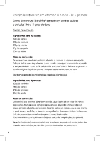 Receita nutritiva rica em vitamina D e Iodo - 1€ / pessoa
    Creme de cenoura | Sardinha* assada com batatas cozidas
    e brócolos | Pêra | 1 copo de água

    Creme de cenoura

    Ingredientes para 4 pessoas:
    100g de batata
    100g de cenoura
    100g de cebola
    80g de courgette
    20ml de azeite

    Modo de confecção:
    Descasque, lave e corte em pedaços a batata, a cenoura, a cebola e a courgette.
    Coloque todos estes ingredientes numa panela com água previamente aquecida
    e temperada com pouco sal e deixe cozer em lume brando. Passe a sopa com a
    varinha mágica. Depois de pronta, coloque o azeite e misture muito bem.

    Sardinha assada com batatas cozidas e brócolos

    Ingredientes para 4 pessoas:
    600g de sardinha
    760g de batata
    240g de brócolos
    40ml de azeite

    Modo de confecção:
    Descasque, lave e corte a batata em rodelas. Lave e corte os brócolos em ramos
    pequeninos. Numa panela com água previamente aquecida e temperada com
    pouco sal coza a batata e os brócolos. Quando estiverem cozidos, coe e está pronto
    a servir. Asse a sardinha no forno ou num grelhador. Sirva num prato as batatas, os
    brócolos e a sardinha assada e tempere com um fio de azeite.
    Para sobremesa corte a pêra em triângulos (cerca de 160g de pêra por pessoa).

    Nota: Tenha atenção à cozedura dos brócolos, se estiverem tempo de mais a cozer podem ficar
    amarelos e em puré. Opte por colocá-los quando a batata estiver um pouco cozida.


8
 