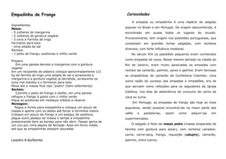 Empadinha de Frango                                          Curiosidades
                                                                A empada ou empadinha é uma espécie de salgado
Ingredientes
Massa:                                                      popular no Brasil e em Portugal. De origem desconhecida, é
- 5 colheres de margarina                                   encontrado   em    quase    todos   os   lugares   do   mundo.
- 5 colheres de gordura vegetal
- 2 ovos e Farinha de trigo                                 Provavelmente, tem origem nos pastelões portugueses, que
Fermanto para bolo                                          consistiam em     grandes tortas salgadas, com          recheios
- Uma pitada de sal
Recheio                                                     diversos, com forte influência medieval.
- 1 peito de frango, azeitonas e milho verde                    No século XIX os pastelões pequenos eram conhecidos

Preparo                                                     como empadas de caixa. Nesse mesmo período na cidade do
   Em uma panela derreta a margarina com a gordura          Rio de Janeiro, eram muito apreciadas as empadas com
vegetal
Em um recipiente de plástico coloque aproximadamente 1/2    recheio de camarão, palmito, peixe e galinha. Eram famosas
kg de farinha de trigo uma pitada de sal e acrescente a     as empadinhas de camarão da Confeitaria Colombo. Uma
margarina e a gordura vegetal ja derretida, acrescente os
ovos mal batidos e o fermento para bolo                     outra razão do sucesso das empadas e empadões, era de
Mexa até a massa ficar tipo "podre" (bem esfarelenta)       que serviam como refeições para os seguidores da Igreja
Recheio:
   Cozinhe o peito de frango e desfie, em uma panela        Católica, nos dias de abstinência de consumo de carne de
refogue o frango à gosto com o milho verde                  vaca ou suína.
Pique as azeitonas em medaços médios e reserve
Montagem:                                                       Em Portugal, as empadas de frango são hoje as mais
  Pegue a forma para empadinha e coloque um pouco de        populares, sendo possível encontrá-las na maior parte dos
massa e aperte com os dedos até forrar a forminha inteira
Coloque um pouco de frango e um pedaço de azeitona,         cafés   e    pastelarias,   assim    como    adquiri-las    em
pegue outro pedaço de massa e tampe a empadinha             supermercados.
pressionando bem as bordas para não abrir. Passar gema de
um ovo por cima depois de fechada. Asse em forno médio          O salgado é feito de massa podre (massa preparada de
até que as empadinhas estejam douradas                      farinha com gordura para assar), com recheios variados:
                                                            carne, carne-seca, frango, requeijão (catupiry), camarão,
Leandro & Guilherme                                         palmito, entre outros.
 