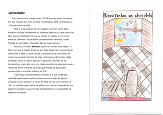 Curiosidades
    Esta receita tem massa igual a 1059 gramas sendo composta
em sua maioria por 34% de leite condensado, 28% de biscoitos e
19% de creme de leite.
     Pavê é uma espécie de torta gelada que tem como base
biscoitos do tipo champanhe ou maizena inteiros ou uma massa de
bolo suave embebidos em sucos, licores ou caldas e um creme
entre as camadas. Há também complementos variados: frutas
frescas ou em calda e chocolate são os mais comuns.
      Biscoito, do latim biscoctu, significa "cozido duas vezes". O
forno em que é cozido divide-se em duas fases com temperaturas
diferentes. A fase I, mais amena, corresponde ao cozimento da
massa que contém farinha de trigo mole (para não formar redes
de glúten como no pão), gordura e açúcares. Na fase II, de
temperatura mais alta, ocorre a máxima perda de água para que a
massa se torne crocante com baixa presença de água para
preservação e umidade máxima de 5%.
      A principal característica do biscoito é a sua crocância,
definida basicamente pela sua baixa concentração de água e
umidade nunca superior a 5% (a do leite em pó, por exemplo, é
3%), e também pela malha de glúten, em termos moleculares um
polímero orgânico cuja principal característica é a capacidade de
retenção de gases.
 