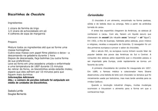 Biscoitinhos de Chocolate                                   Curiosidades
                                                                 O chocolate é um alimento, encontrado na forma pastosa,
Ingredientes                                                sólida e de bebida doce ou amarga, feito a partir da amêndoa
                                                            torrada do cacau.
1 xícara de farinha de trigo
1/2 xícara de achocolatado em pó                                 A antes dos espanhóis chegarem às Américas, os astecas já
4 colheres de sopa de margarina                             conheciam o cacau. Com ele, faziam um líquido escuro que
                                                            chamavam de xocoatl (do náuatle xococ "amargo" + atl "água").
                                                            Em 1502, a ilha de Guanaja, habitada pelos astecas, povo místico
Preparo
                                                            e religioso, recebeu a esquadra de Colombo. O navegador foi um
Misture todos os ingredientes até que se forme uma          dos primeiros europeus a provar o sabor do chocolate.
massa homogênea                                                  Até o século XVI, os europeus nunca tinham ouvido falar da
Cubra essa massa com papel filme plástico e deixe - a
                                                            popular bebida dos povos das Américas do Sul e Central. A
descansando na geladeira durante 1 hora
Depois de descansada, faça bolinhas (ou outra forma         conquista dos astecas pelos espanhóis que o chocolate passou a
de sua preferência)                                         ser importado pela Europa, onde rapidamente se tornou um
Leve ao forno em uma assadeira untada e enfarinhada         favorito da corte.
a uma temperatura de 180º durante 15 minutos
                                                                 A primeira chocolataria de Londres foi inaugurada em 1657.
Ao retirar do forno, os biscoitinhos ainda estarão moles;
espere que eles esfriem por 10 minutos para que             Em    1689,   o   famoso   médico   e   colecionador   Hans   Sloane
fiquem mais durinhos                                        desenvolveu uma bebida de leite com chocolate na Jamaica que foi
Informações Adicionais                                      inicialmente usada por boticários, mas mais tarde vendida para os
Obs.: o número de porções indicado foi estipulado em
                                                            irmãos Cadbury.
média de unidades de biscoitinhos.
                                                                 Quando a revolução industrial chegou, muitas mudanças
                                                            ocorreram e trouxeram o alimento para a forma em que o
Isabela Leitão                                              conhecemos hoje.
Douglas Bernardo
 
