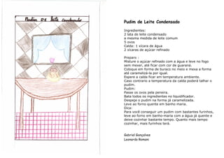 Pudim de Leite Condensado
Ingredientes:
2 lata de leite condensado
a mesma medida de leite comum
5 ovos
Calda: 1 xícara de água
2 xícaras de açúcar refinado

Preparo :
Misture o açúcar refinado com a água e leve no fogo
sem mexer, até ficar com cor de guaraná.
Coloque em forma de buraco no meio e mexa a forma
até caramelizá-la por igual.
Espere a calda ficar em temperatura ambiente.
Caso contrario a temperatura da calda poderá talhar o
pudim.
Pudim:
Passe os ovos pela peneira.
Bata todos os ingredientes no liquidificador.
Despeje o pudim na forma já caramelizada.
Leve ao forno quente em banho maria.
Dica:
Para você conseguir um pudim com bastantes furinhos,
leve ao forno em banho-maria com a água já quente e
deixe cozinhar bastante tempo. Quanto mais tempo
cozinhar, mais furinhos terá.


Gabriel Gonçalves
Leonardo Romani
 