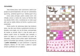 Curiosidades

     Esta receita possui valor nutricional e calórico por
porção de aproximadamente 135 kcal em carboidratos
igual 20 g, proteínas igual 4.3 g e lipídios igual 4.16 g.
    Como prato principal, pudins cozidos eram uma
refeição comum a bordo dos navios da Marinha Real
nos séculos XVIII e XIX, e constituía-se no modo usual
pelo qual as rações diárias de farinha e gordura eram
preparadas.
    Muitos pudins de sobremesa deste tipo lembram
bolos, mas são mais úmidos e geralmente servidos em
bocados numa tigela, em vez de fatias, acompanhado
de manjar ou sorvete. Este é o tipo de prato que a
palavra pudim evoca na Austrália (por exemplo, o
pudim de Natal ou a forma britânica do pudim de
chocolate). Embora outros pratos sejam denominados
pudins na Austrália (por exemplo, o pudim de arroz ou
o pudim instantâneo, os quais pertencem a segunda
categoria, abaixo), em tais casos a palavra é quase
sempre qualificada com um adjetivo.
 