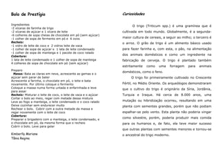 Bolo de Prestígio                                               Curiosidades

Ingredientes                                                          O trigo (Triticum spp.) é uma gramínea que é
-2 xícaras de farinha de trigo
-2 xícaras de açúcar e 1 xícara de leite                        cultivada em todo mundo. Globalmente, é a segunda-
-6 colheres de sopa cheias de chocolate em pó (sem açúcar)
-1 colher de sopa de fermento em pó e 6 ovos                    maior cultura de cereais, a seguir ao milho; o terceiro é
Recheio:                                                        o arroz. O grão de trigo é um alimento básico usado
-1 vidro de leite de coco e 2 vidros leite de vaca
-1 colher de sopa de açúcar e 1 lata de leite condensado        para fazer farinha e, com esta, o pão, na alimentação
-1 colher de sopa de manteiga e 1 pacote de coco ralado
Cobertura:
                                                                dos animais domésticos e como um ingrediente na
1 lata de leite condensado e 1 colher de sopa de manteiga       fabricação de cerveja. O trigo é plantado também
4 colheres de sopa de chocolate em pó (sem açúcar)
                                                                estritamente   como    uma      forragem   para   animais
Preparo
                                                                domésticos, como o feno.
 Massa: Bata as claras em neve, acrescente as gemas e o
açúcar sem parar de bater                                            O trigo foi primeiramente cultivado no Crescente
Acrescente a farinha, o chocolate em pó, o leite e bata
novamente. Por último coloque o fermento                        Fértil, no Médio Oriente. Os arqueólogos demonstraram
Coloque a massa numa forma untada e enfarinhada e leve          que o cultivo do trigo é originário da Síria, Jordânia,
para assar
Recheio: Misturar o leite de coco, o leite de vaca e o açúcar   Turquia e Iraque. Há cerca de 8.000 anos, uma
Cortar o bolo ao meio, regar com metade dessa mistura
Leve ao fogo a manteiga, o leite condensado e o coco ralado     mutação ou hibridização ocorreu, resultando em uma
Deixe cozinhar sem endurecer muito                              planta com sementes grandes, porém que não podiam
Rechear o bolo. Cobrir com a outra metade da massa e
regar novamente com o leite de coco                             espalhar-se pelo vento. Esta planta não poderia vingar
Cobertura:
Preparar o brigadeiro com a manteiga, o leite condensado, e
                                                                como silvestre, porém, poderia produzir mais comida
o chocolate em pó, da mesma forma que o recheio                 para os humanos e, de fato, ela teve maior sucesso
Cobrir o bolo. Leve para gelar
                                                                que outras plantas com sementes menores e tornou-se
Kimberlly Mariane                                               o ancestral do trigo moderno.
Tânia Regina
 