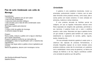 Curiosidades
Flan de Leite Condensado com calda de
                                                               A gelatina é uma substância translúcida, incolor ou
Morango                                                   amarelada, praticamente insípida e inodora, que se pode

Ingredientes                                              obter fervendo certos produtos animais, como ossos, pele e
1 envelope de gelatina em pó sem sabor                    outras partes com tecido conectivo. É muito utilizada em
1 lata de leite condensado                                alimentos, medicina e certas indústrias.
1 caixa de creme de leite (200grs)
1 lata de leite (use a lata de leite condensado vazia         É   uma   proteína    derivada   da   hidrólise   parcial   do
como medida)                                              colágeno, em que as ligações moleculares naturais entre
Morangos a gosto para decorar
                                                          fibras separadas de colagénio são quebradas, permitindo o
Calda:
1 xícara (chá) de geléia de morango                       seu rearranjo. A gelatina funde com o calor e solidifica
2 colheres (sopa) de água                                 quando o calor cessa. Misturada com água a gelatina forma

Preparo                                                   um gel coloidal. A gelatina pode também ser usada como
Para a calda, misture a geléia com a água e distribua     estabilizante ou espessante de sorvete, geléia, iogurte,
em 6 taças individuais.                                   queijo, margarina, etc.
Prepare a gelatina conforme as instruções da
embalagem e bata no liquidificador com o restante dos          Em sua utilização industrial a gelatina é usada como: a
ingredientes.                                             cobertura   das   cápsulas   de   produtos   farmacêuticos;      a
Coloque nas taças sobre a geléia e leve à geladeira por
                                                          emulsão fotográfica (apesar de se terem tentado outros
2 horas.
Retire da geladeira, decore com morangos e sirva.         produtos sintéticos, ainda não foi encontrado um substituto
                                                          com a estabilidade e baixo preço da gelatina), no fabrico de
                                                          cabeças de fósforos e de lixa. Alguns cosméticos contêm
                                                          uma variedade de gelatina que não gelifica.

Ana Carolina de Miranda Francisco
Isabella Oliveira
 