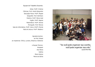 Equipe de Trabalho Docente:

                             Artes: Profª. Cristina
                  Ciências: Prof. André Alexandre
                   Educação Física: Profª. Ângela
                        Geografia: Prof. Edmilson
                       História: Profª. Maria José
                             Inglês: Profª. Regina
                       Matemática: Profª. Denise
                          Português: Prof. Marcos
 Sala de Informática: Profª. Vera e Profª. Priscila
                  Sala de Leitura: Profª. Walderci




                                 Agradecimentos:
                                   ao Prof. Misael
as inspetoras: Olívia, Luciana, Elisama e Edilamar


                                a Equipe Técnica:     "Se você pode organizar sua cozinha,
                                         Elizabeth          você pode organizar sua vida."
                                        Ana Maria                              (Louis Parrish)
                                           Valéria
                                     Maria Helena
                                   Maria da Glória
 