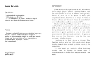 Mouse de Limão                                            Curiosidades

                                                             O limão é originário da região sudeste da Ásia. Desconhecido

Ingredientes                                              para os antigos gregos e romanos, a primeira referência sobre
                                                          este citrino encontra-se no livro de Nabathae sobre agricultura,
- 1 lata de leite condensando                             datando    do   século      III    ou   IV.    Trazido       da   Pérsia      pelos
- 1 lata de creme de leite
                                                          conquistadores árabes, disseminou-se na Europa. Há relatos de
- 1/2 xícara de suco de limão , esse suco é puro
mesmo. sem água, é só espremer o limão.                   limoeiros cultivados em Gênova em meados do século XV bem
                                                          como referências à sua existência nos Açores em 1494.
                                                              Séculos mais tarde, em 1742, os limões foram utilizados pela
                                                          marinha britânica para combater o escorbuto, mas apenas em
                                                          1928 se obteve a ciência sobre a substância que combatia tal
Preparo                                                   doença, batizado ácido ascórbico ou vitamina C, na qual o limão
                                                          proporciona em grande quantidade: o sumo do limão contém
   Coloque no liquidificador o creme de leite (com soro
                                                          aproximadamente 500 miligramas de vitamina C e 50 gramas de
mesmo) e o leite condensado bata um pouco
depois vá acrescentando o suco do limão aos poucos        ácido cítrico por litro. Atualmente é uma das frutas mais
ele vai ficar bem consistente leve pra geladeira          conhecidas e utilizadas no mundo.
quando eu faço, eu dobro a receita                              Popularizou-se     no        Brasil    durante     a    chamada      Gripe
fica maravilhoso.
                                                          Espanhola (epidemia gripal de 1918), quando atingiu preços
                                                          elevados, chegando a ser comprada por de dez a vinte mil réis
                                                          cada unidade.
                                                                O    limão   possui     uma       substância     própria     denominada
                                                          limoneno     capaz     de         combater     os      radicais     livres.      É,
                                                          fundamentalmente, um remédio tônico que ajuda a manter a boa
Douglas Campos
Antonio Alves                                             saúde.
 