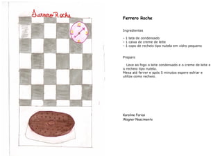 Ferrero Roche

Ingredientes

- 1 lata de condensado
- 1 caixa de creme de leite
- 1 copo de recheio tipo nutela em vidro pequeno


Preparo

  Leve ao fogo o leite condensado e o creme de leite e
o recheio tipo nutela.
Mexa até ferver e após 5 minutos espere esfriar e
utilize como recheio.




Karoline Farias
Wagner Nascimento
 
