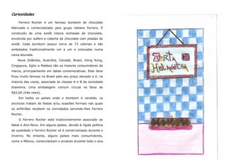 Curiosidades

    Ferrero Rocher é um famoso bombom de chocolate
fabricado e comercializado pelo grupo italiano Ferrero. É
constiuído de uma avelã inteira recheada de chocolate,
envolvida por wafers e coberta de chocolate com pitadas de
avelã. Cada bombom possui cerca de 72 calorias e são
embalados tradicionalmente um a um e colocados numa
caixa dourada.
    Nova Zelândia, Austrália, Canadá, Brasil, Hong Kong,
Cingapura, Egito e Malásia são os maiores consumidores da
marca, principalmente em datas comemorativas. Este doce
ficou muito famoso no Brasil pelo seu preço elevado e é, na
maioria das vezes, associado às classes A e B da sociedade
brasileira. Uma embalegem comum circula na faixa de
R$3,00 (três reais).
    Em todos os países onde o bombom é vendido, os
anúncios tratam de festas e/ou ocasiões formais nas quais
os anfitriões recebem os convidados servindo-lhes Ferrero
Rocher.
    O Ferrero Rocher está tradicionalmente associado ao
Natal e Ano-Novo. Em alguns países, devido à rígida política
de qualidade o Ferrero Rocher só é comercialziado durante o
Inverno. No entanto, alguns países mais consumidores,
como o México, comercializam o produto durante todo o ano.
 
