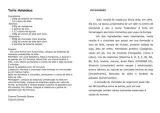 Torta Holandesa                                                  Curiosidades

Ingrediente                 Ingredientes
  - 200g de bolacha de maisena.
                                                                       Esta receita foi criada por Sílvia Leite, em 1991.
  - 1/2 xicara de leite.
 Recheio:                                                       Ela era, na época, proprietária de um café no centro de
  - 250g de margarina.
  - 3 gemas de ovo.                                             Campinas e deu o nome ‘holandesa’ à torta em
  - 1 1/3 xícara de açúcar.                                     homenagem aos bons momentos que viveu na Europa.
  - 100g de creme de leite sem soro.
 Cobertura:                                                           Um dos ingredientes mais importantes, nesta
  - 500g de chocolate meio amargo.
  - 100g de creme de leite sem soro.                            receita é o chocolate que possui em sua formação o
  - 2 pacotes de bolacha calipso.                               soro do leite, xarope de frutose, proteína isolada de
Preparo                                                         soja, óleo de milho, hidrolisado protéico (Colágeno),
  Em uma forma com fundo falso, coloque as bolachas de
                                                                cacau em pó, mix de minerais [manganês, cromo e
maisena umedecidas no leite.
RECHEIO: em uma batedeira, bata a margarina, o açúcar e         cobre], mix de vitaminas [Vitamina A, D, E, C, B1, B2,
as gemas por 10 minutos, deixe ficar um creme branco e
fofo, e por último acrescente o creme de leite e bata durante   B6, B12, biotina, niacina, ácido fólico VITAMINA b5],
2 minutos.
                                                                Glicerina [umectante] soritol xarope [ edulcorante],
Deixe na geladeira por 40 minutos.
Cobertura: derreta o chocolate meio amargo no microondas        aroma idêntico ao natural de chocolate lecitina de soja
ou em banho maria.
Após ter derretido o chocolate, acrescente o creme de leite e   [emulsificante],   benzoato   de   sódio   e   Sorbato   de
bata na mão.                                                    potássio [Conservantes].
Montagem: coloque as bolachas umedecidas no leite em
uma forma falsa, coloque as bolachas calipso em volta da            A exclusão do chocolate do organismo pode não
forma, acrescente o recheio batido e ponha na geladeira por
40 minutos. Por último coloque a cobertura e ponha na           ser tão benéfica como se pensa, pois em sua
geladeira por 90 minutos.                                       composição contém vários nutrientes essenciais à
                                                                saúde do homem.
Yasmim Fernanda Gomes
Isabella Gomes
 