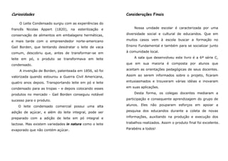 Curiosidades                                             Considerações Finais

    O Leite Condensado surgiu com as experiências do
francês Nicolas Appert (1820), na esterilização e            Nossa unidade escolar é caracterizada por uma

conservação de alimentos em embalagens herméticas,       diversidade social e cultural de educandos. Que em

e mais tarde com o empreendedor norte-americano          muitos casos vem à escola buscar a formação no

Gail Borden, que tentando desidratar o leite de vaca     Ensino Fundamental e também para se socializar junto

comum, descobriu que, antes de transformar-se em         à comunidade local.

leite em pó, o produto se transformava em leite              A sala que desenvolveu este livro é a 6ª série C,

condensado.                                              que em sua maioria é composta por alunos que

    A invenção de Borden, patenteada em 1856, só foi     aceitam as orientações pedagógicas de seus docentes.

valorizada quando estourou a Guerra Civil Americana,     Assim ao serem informados sobre o projeto, ficaram

quatro anos depois. Transportando leite em pó e leite    entusiasmados e trouxeram várias idéias e inovaram

condensado para as tropas - e depois colocando esses     em suas aplicações.

produtos no mercado - Gail Borden conseguiu notável          Desta forma, os colegas docentes mediaram a

sucesso para o produto.                                  participação e consequente aprendizagem do grupo de

    O leite condensado comercial possui uma alta         alunos. Eles não pouparam esforços em apoiar a

adição de açúcar, e além do leite integral, pode ser     pesquisa dos educandos durante a coleta de novas

preparado com a adição de leite em pó integral e         informações, auxiliando na produção e execução dos

lactose. Mas existem variedades in natura como o leite   trabalhos realizados. Assim o produto final foi excelente.

evaporado que não contém açúcar.                         Parabéns a todos!
 