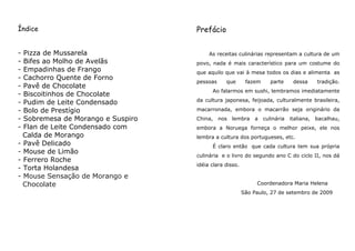 Índice                             Prefácio


- Pizza de Mussarela                    As receitas culinárias representam a cultura de um
- Bifes ao Molho de Avelãs         povo, nada é mais característico para um costume do
- Empadinhas de Frango             que aquilo que vai à mesa todos os dias e alimenta as
- Cachorro Quente de Forno
                                   pessoas     que       fazem      parte     dessa      tradição.
- Pavê de Chocolate
                                         Ao falarmos em sushi, lembramos imediatamente
- Biscoitinhos de Chocolate
                                   da cultura japonesa, feijoada, culturalmente brasileira,
- Pudim de Leite Condensado
- Bolo de Prestígio                macarronada, embora o macarrão seja originário da
- Sobremesa de Morango e Suspiro   China,    nos   lembra   a    culinária   italiana,   bacalhau,
- Flan de Leite Condensado com     embora a Noruega forneça o melhor peixe, ele nos
  Calda de Morango                 lembra a cultura dos portugueses, etc.
- Pavê Delicado                          É claro então que cada cultura tem sua própria
- Mouse de Limão
                                   culinária e o livro do segundo ano C do ciclo II, nos dá
- Ferrero Roche
                                   idéia clara disso.
- Torta Holandesa
- Mouse Sensação de Morango e
  Chocolate                                                  Coordenadora Maria Helena
                                                        São Paulo, 27 de setembro de 2009
 