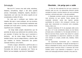 Introdução                                                          Obesidade...Um perigo para a saúde
      Nós da 6ª C somos uma sala unida, estudiosa,                   O ritmo de vida acelerado faz com que a pessoa se

faladeira, brincalhona, alegre e até séria quando            alimente cada vez pior. Os restaurantes oferecem grande

preciso. Interessada, inteligente, esperta, educada e        variedade de pratos e lanches fazendo com que as pessoas
                                                             escolham o alimente pelo sabor e não pela qualidade.
responsável, por tudo isso nós temos orgulho de ser
                                                                    A Obesidade acontece quando uma pessoa consome
considerados a melhor 6ª série.
                                                             mais    alimentos   do   que   queima.    Muitas   pessoas   têm
      Por mais que o professor que realizou este
                                                             compulsão       alimentar:    aonde   elas    ingerem    grandes
trabalho não seja o nosso professor, ele nos envolveu
                                                             quantidades de comida e não conseguem controlar, isso
neste projeto, e aqui nos encontramos realizando esta        pode estar relacionando ao emocional como ansiedade,
atividade com muito amor e carinho, e estamos muito          tristeza, tédio e etc.
orgulhosos com o resultado.                                         Segundo estatísticas 45 % da população estão acima
       Ao longo deste projeto descobrimos que há             dos pés e 12 % são considerados obesos uns dos fatores
parentes de alunos que sobrevivem da culinária como,         principais para a obesidade é a má educação alimentar e a

por exemplo: O Senhor Jair Dias, que é cozinheiro e          falta de exercícios físicos. Quanto mais obesa for a pessoa

lancheiro,   pai da nossa colega Thamires Dias e             maior probabilidade de desenvolver problemas de saúde
                                                             como doenças no coração, pressão alta, diabetes, infarto
também temos o pai do colega Antonio, o Senhor Aldo
                                                             entre outras.
que   trabalha   no   famoso   restaurante   dos   jardins
                                                                    Os   especialistas    recomendam      que   o   tratamento
chamado América, como maitre...
                                                             depende do nível da obesidade. A redução de estomago so e
      O texto a seguir, demonstra o perfil da sala e a
                                                             feita se a obesidade for severa, caso ao contrario as pessoas
capacidade de um de seus alunos. A aluna Beatriz             poderão praticar exercícios físicos e raramente irão tomar
Fernandes dos Santos foi agraciada com “Honra ao             remédio, porém o que realmente e necessário é             que se
Mérito” por sua redação, cujo tema foi “obesidade”.          tenha uma reeducação alimentar cortando o mau pela raiz.
 