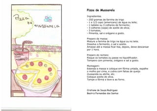 Pizza de Mussarela
Ingredientes
-   250 gramas de farinha de trigo
-   1 e 1/2 copo (americano) de água ou leite;
-   1 tablete ou 3 colheres de fermento;
-   3 colheres (sopa) de azeite de oliva;
-   3 tomates;
-   Pimenta, sal e orégano a gosto.

Preparo da massa:
Misture a farinha de trigo na água ou no leite.
Dissolva o fermento, o sal e azeite.
Amasse até a massa ficar lisa, depois, deixe descansar
por 1 hora.

Preparo do recheio:
Risque os tomates ou passe no liquidificador.
Tempere com pimenta, orégano e sal a gosto.

Montagem:
Estenda a massa e coloque em fôrma untada, espalhe
o molho por cima, e cubra com fatias de queijo
mussarela ou aliche, etc.
Coloque azeite de oliva.
Tampe a fôrma e leve-a ao forno.



Cristiane de Souza Rodrigues
Beatriz Fernandes dos Santos
 