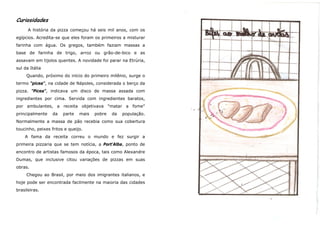 Curiosidades
      A história da pizza começou há seis mil anos, com os
egípcios. Acredita-se que eles foram os primeiros a misturar
farinha com água. Os gregos, também faziam massas a
base de farinha de trigo, arroz ou grão-de-bico e as
assavam em tijolos quentes. A novidade foi parar na Etrúria,
sul da Itália
     Quando, próximo do início do primeiro milênio, surge o
termo "picea", na cidade de Nápoles, considerada o berço da
pizza. "Picea", indicava um disco de massa assada com
ingredientes por cima. Servida com ingredientes baratos,
por ambulantes, a receita objetivava "matar a fome"
principalmente    da   parte   mais   pobre   da   população.
Normalmente a massa de pão recebia como sua cobertura
toucinho, peixes fritos e queijo.
    A fama da receita correu o mundo e fez surgir a
primeira pizzaria que se tem notícia, a Port'Alba, ponto de
encontro de artistas famosos da época, tais como Alexandre
Dumas, que inclusive citou variações de pizzas em suas
obras.
     Chegou ao Brasil, por meio dos imigrantes italianos, e
hoje pode ser encontrada facilmente na maioria das cidades
brasileiras.
 
