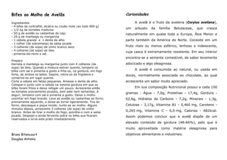 Bifes ao Molho de Avelãs                                          Curiosidades

Ingredientes                                                           A avelã é o fruto da aveleira (Corylus avellana),
- 4 bifes de contrafilé, alcatra ou coxão mole (ao todo 800 g)
- 1/2 kg de tomates maduros
                                                                  um   arbusto    da    família   Betulaceae,   que      cresce
- 50 g de avelãs ou castanhas de caju                             naturalmente em quase toda a Europa, Ásia Menor e
- 25 g de manteiga ou margarina
- 1 cebola grande e 1 dente de alho                               parte também da América do Norte. Consiste em um
- 1 colher (de sobremesa) de salsa picada
- 3 colheres (de sopa) de vinho branco seco                       fruto mais ou menos esférico, lenhoso e indeiscente,
- 4 colheres (de sopa) de óleo
                                                                  cuja casca é extremamente resistente. Em seu interior
- pimenta-do-reino e sal.
                                                                  encontra-se a semente comestível, de sabor levemente
Preparo
Derreta a manteiga ou margarina junto com 4 colheres (de          adocicado e algo oleaginosa.
sopa) de óleo. Quando a mistura estiver quente, tempere os
bifes com sal e pimenta a gosto e frite-os, na gordura, em fogo
                                                                       A avelã é consumida ao natural, ou usada em
forte, de ambos os lados. Depois, retire-os da frigideira e       doces, normalmente associada ao chocolate, ao qual
conserve-os em lugar quente.
Corte a cebola em fatias pequenas. Amasse o dente de alho.        acrescenta um sabor muito apreciado.
Coloque-o junto com a cebola na mesma gordura em que os
bifes foram fritos e deixe refogar um pouco. Acrescente então          Em sua composição Nutricional possui a cada 100
os tomates previamente picados, sem pele nem sementes. A
                                                                  gramas : Água - 7,0g, Proteínas - 17,4g, Gordura -
seguir, tempere com sal e pimenta a gosto. Deixe o molho
cozinhar em fogo brando. Leve as avelãs ou castanhas ao forno,    62,6g, Hidratos de Carbono - 7,2g, Minerais - 1,3g,
previamente aquecido, e deixe-as torrar ligeiramente. Tire do
forno, descasque e pique miúdo. Junte-as ao molho. Alguns         Celulose - 3,17g, Vitamina B1 - 0,460 mg, Caroteno -
minutos depois, acrescente 3 colheres (de sopa) de vinho
branco. Antes de tirar o molho do fogo, polvilhe-o com a salsa
                                                                  0,265 mg, Vitamina C - 6,0 mg, Calorias - 682kcal.
picada. Despeje-o ainda fervente sobre os bifes que ficaram       Assim podemos concluir que a avelã dispõe de um
reservados e sirva este prato imediatamente.
                                                                  elevado conteúdo de gordura (48-66%), pelo que é
                                                                  muito   aproveitada    como     matéria   oleaginosa    para
Bruno Bitencourt                                                  objetivos alimentares e industriais.
Douglas Antonio
 