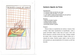 Cachorro Quente de Forno

Ingredientes
- 2 xícaras (chá) de farinha de trigo
- 2 xícaras (chá) de leite e 2 ovos
- 1 1/2 colher (sopa) de fermento em pó químico
- 100 g de queijo parmesão ralado

Recheio
- salsicha picada à gosto
- cebola picada à gosto
- tomate picado à gosto
- pimentão picado à gosto

Preparo
   Misture todos os ingredientes do recheio e reserve. Para
a Massa: Bata todos ingredientes no liquidificador. Junte o
queijo parmesão ralado e bata mais um pouco. Unte uma
fôrma pequena e polvilhe farinha de trigo. Coloque metade
da massa, todo o recheio reservado e depois cubra com o
restante da massa. Polvilhe queijo ralado e leve ao forno
pré-aquecido por aproximadamente 30 minutos ou até ficar
dourado.
 