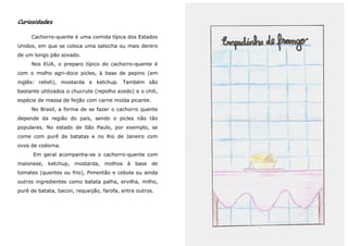 Curiosidades

     Cachorro-quente é uma comida típica dos Estados
Unidos, em que se coloca uma salsicha ou mais dentro
de um longo pão sovado.
     Nos EUA, o preparo típico do cachorro-quente é
com o molho agri-doce picles, à base de pepino (em
inglês: relish), mostarda e ketchup. Também são
bastante utilizados o chucrute (repolho azedo) e o chili,
espécie de massa de feijão com carne moída picante.
     No Brasil, a forma de se fazer o cachorro quente
depende da região do país, sendo o picles não tão
populares. No estado de São Paulo, por exemplo, se
come com purê de batatas e no Rio de Janeiro com
ovos de codorna.
      Em geral acompanha-se o cachorro-quente com
maionese, ketchup, mostarda, molhos à base de
tomates (quentes ou frio), Pimentão e cebola ou ainda
outros ingredientes como batata palha, ervilha, milho,
purê de batata, bacon, requeijão, farofa, entre outros.
 
