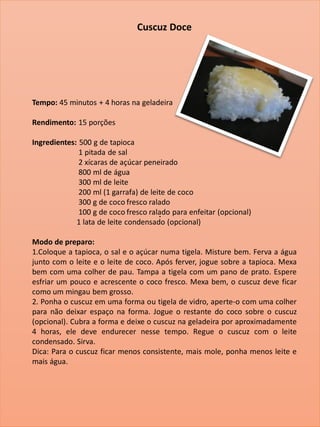 .
Cuscuz Doce
Tempo: 45 minutos + 4 horas na geladeira
Rendimento: 15 porções
Ingredientes: 500 g de tapioca
1 pitada de sal
2 xícaras de açúcar peneirado
800 ml de água
300 ml de leite
200 ml (1 garrafa) de leite de coco
300 g de coco fresco ralado
100 g de coco fresco ralado para enfeitar (opcional)
1 lata de leite condensado (opcional)
Modo de preparo:
1.Coloque a tapioca, o sal e o açúcar numa tigela. Misture bem. Ferva a água
junto com o leite e o leite de coco. Após ferver, jogue sobre a tapioca. Mexa
bem com uma colher de pau. Tampa a tigela com um pano de prato. Espere
esfriar um pouco e acrescente o coco fresco. Mexa bem, o cuscuz deve ficar
como um mingau bem grosso.
2. Ponha o cuscuz em uma forma ou tigela de vidro, aperte-o com uma colher
para não deixar espaço na forma. Jogue o restante do coco sobre o cuscuz
(opcional). Cubra a forma e deixe o cuscuz na geladeira por aproximadamente
4 horas, ele deve endurecer nesse tempo. Regue o cuscuz com o leite
condensado. Sirva.
Dica: Para o cuscuz ficar menos consistente, mais mole, ponha menos leite e
mais água.
 