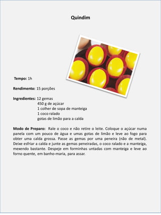 Quindim
Tempo: 1h
Rendimento: 15 porções
Ingredientes: 12 gemas
450 g de açúcar
1 colher de sopa de manteiga
1 coco ralado
gotas de limão para a calda
Modo de Preparo: Rale o coco e não retire o leite. Coloque o açúcar numa
panela com um pouco de água e umas gotas de limão e leve ao fogo para
obter uma calda grossa. Passe as gemas por uma peneira (não de metal).
Deixe esfriar a calda e junte as gemas peneiradas, o coco ralado e a manteiga,
mexendo bastante. Despeje em forminhas untadas com manteiga e leve ao
forno quente, em banho-maria, para assar.
 